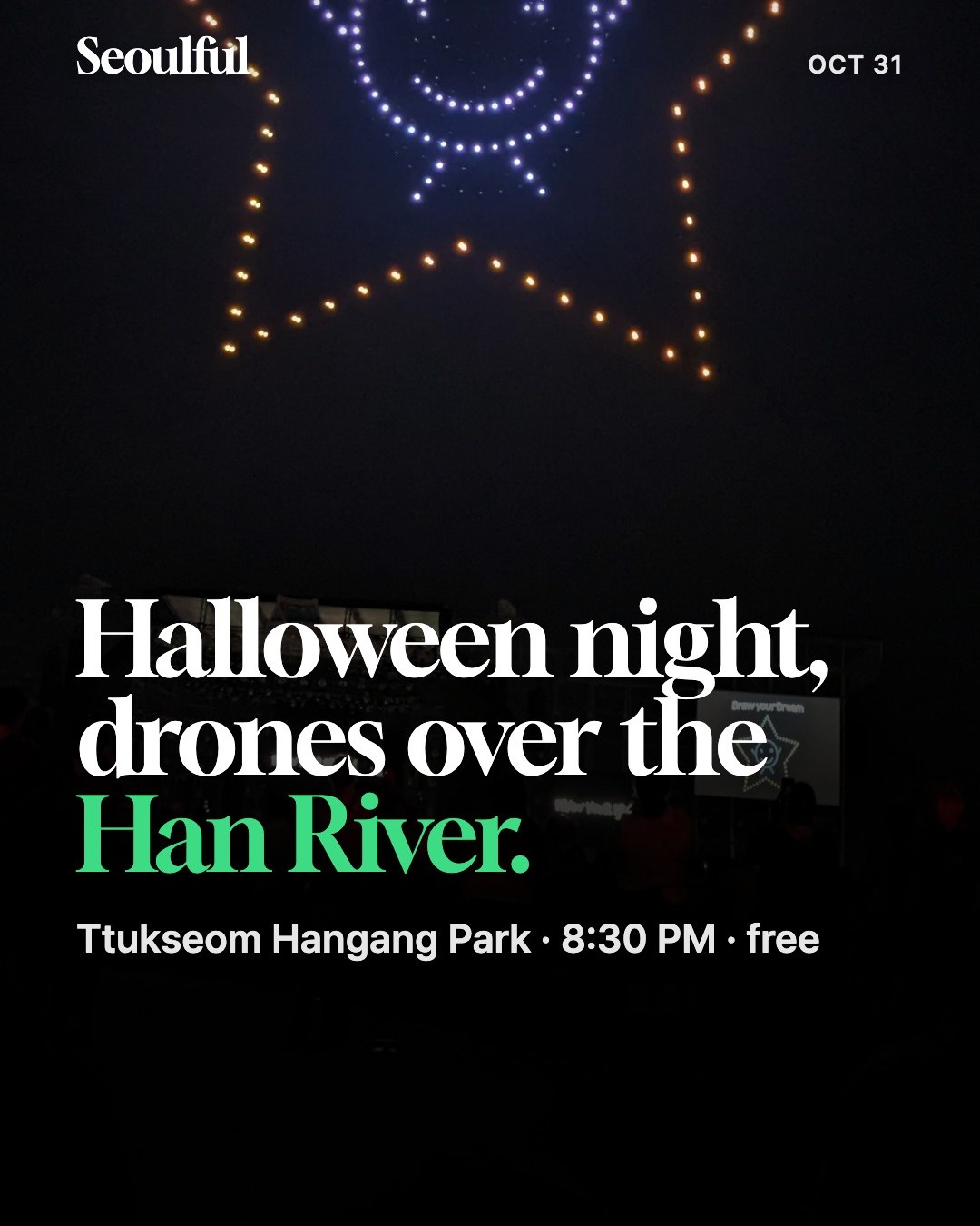 Han River drone light show on Halloween night, Oct 31 2026. Seoul's own Hangang Drone Light Show lands on Halloween night at Ttukseom Hangang Park. Drones fly 8:30–8:45 PM, the stage runs 7:30–9:15 PM, and it is free with no ticket.